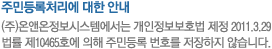 주민등록번호 처리에 대한 안내 (주)온앤온정보시스템에서는 개인정보보호법 제정 2011.3.29 법률 제10465호에 의해 주민등록 번호를 저장하지 않습니다.